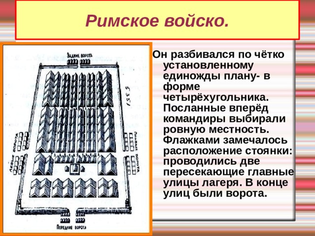 Римское войско. Он разбивался по чётко установленному единожды плану- в форме четырёхугольника. Посланные вперёд командиры выбирали ровную местность. Флажками замечалось расположение стоянки: проводились две пересекающие главные улицы лагеря. В конце улиц были ворота. 
