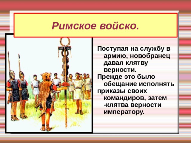 Римское войско. Поступая на службу в армию, новобранец давал клятву верности. Прежде это было обещание исполнять приказы своих командиров, затем -клятва верности императору.  