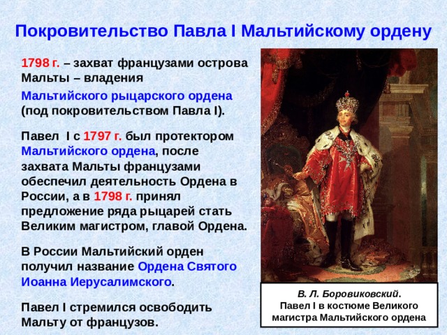 Покровительство Павла I Мальтийскому ордену  179 8 г. – захват французами острова Мальты – владения  Мальтийского рыцарского ордена (под покровительством Павла I ).   Павел I с 1797 г. был протектором Мальтийского ордена , после захвата Мальты французами обеспечил деятельность Ордена в России, а в 1798 г. принял предложение ряда рыцарей стать Великим магистром, главой Ордена.   В России Мальтийский орден получил название Ордена Святого Иоанна Иерусалимского .   Павел I стремился освободить Мальту от французов. В. Л. Боровиковский . Павел I в костюме Великого магистра Мальтийского ордена 