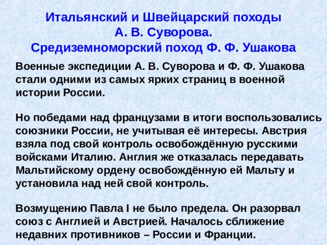 Итальянский и Швейцарский походы  А. В. Суворова.  Средиземноморский поход Ф. Ф. Ушакова  Военные экспедиции А. В. Суворова и Ф. Ф. Ушакова стали одними из самых ярких страниц в военной истории России.   Но победами над французами в итоги воспользовались союзники России, не учитывая её интересы. Австрия взяла под свой контроль освобождённую русскими войсками Италию. Англия же отказалась передавать Мальтийскому ордену освобождённую ей Мальту и установила над ней свой контроль.   Возмущению Павла I не было предела. Он разорвал союз с Англией и Австрией. Началось сближение недавних противников – России и Франции. 