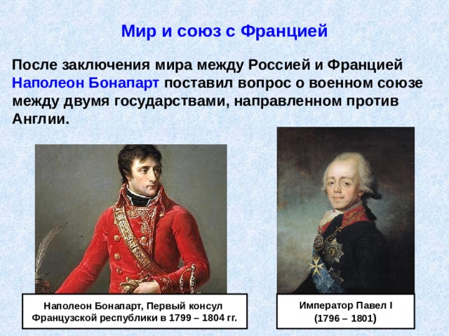Мир и союз с Францией После заключения мира между Россией и Францией Наполеон Бонапарт поставил вопрос о военном союзе между двумя государствами, направленном против Англии. Император Павел I (1796 – 1801 ) Наполеон Бонапарт, Первый консул Французской республики в 1799 – 1804 гг. 