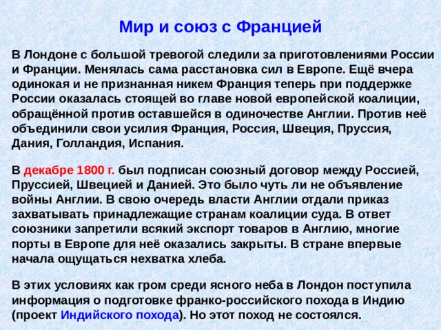 Мир и союз с Францией В Лондоне с большой тревогой следили за приготовлениями России и Франции. Менялась сама расстановка сил в Европе. Ещё вчера одинокая и не признанная никем Франция теперь при поддержке России оказалась стоящей во главе новой европейской коалиции, обращённой против оставшейся в одиночестве Англии. Против неё объединили свои усилия Франция, Россия, Швеция, Пруссия, Дания, Голландия, Испания.  В декабре 1800 г. был подписан союзный договор между Россией, Пруссией, Швецией и Данией. Это было чуть ли не объявление войны Англии. В свою очередь власти Англии отдали приказ захватывать принадлежащие странам коалиции суда. В ответ союзники запретили всякий экспорт товаров в Англию, многие порты в Европе для неё оказались закрыты. В стране впервые начала ощущаться нехватка хлеба.  В этих условиях как гром среди ясного неба в Лондон поступила информация о подготовке франко-российского похода в Индию (проект Индийского похода ). Но этот поход не состоялся. 