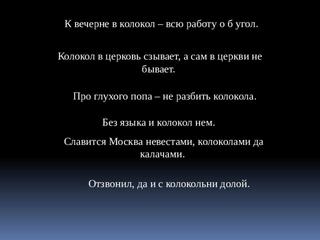 К вечерне в колокол – всю работу о б угол. Колокол в церковь сзывает, а сам в церкви не бывает. Про глухого попа – не разбить колокола. Без языка и колокол нем. Славится Москва невестами, колоколами да калачами.  Отзвонил, да и с колокольни долой. 