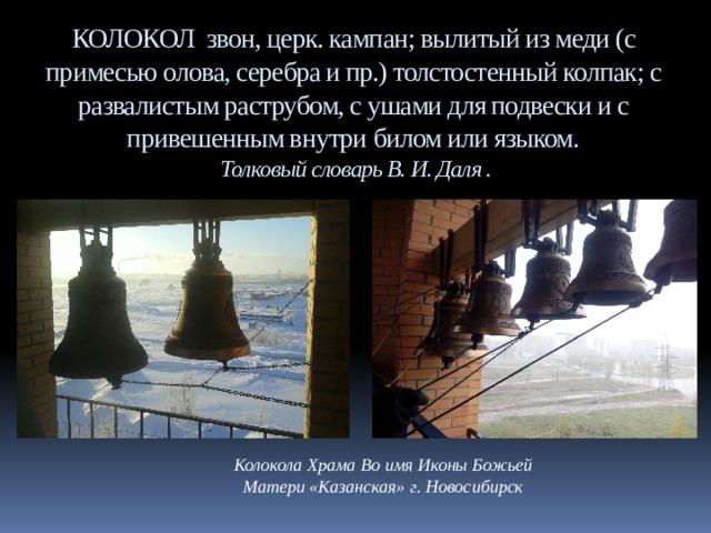 КОЛОКОЛ звон, церк. кампан; вылитый из меди (с примесью олова, серебра и пр.) толстостенный колпак; с развалистым раструбом, с ушами для подвески и с привешенным внутри билом или языком.  Толковый словарь В. И. Даля .    Колокола Храма Во имя Иконы Божьей Матери «Казанская» г. Новосибирск 