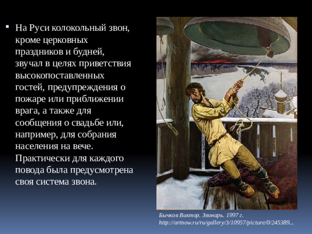На Руси колокольный звон, кроме церковных праздников и будней, звучал в целях приветствия высокопоставленных гостей, предупреждения о пожаре или приближении врага, а также для сообщения о свадьбе или, например, для собрания населения на вече. Практически для каждого повода была предусмотрена своя система звона. Бычков Виктор. Звонарь. 1997 г.  http://artnow.ru/ru/gallery/3/10957/picture/0/245389... 