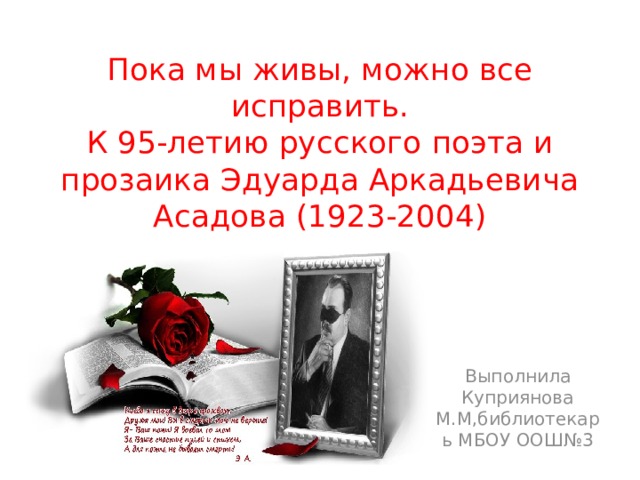 Пока мы живы, можно все исправить.  К 95-летию русского поэта и прозаика Эдуарда Аркадьевича Асадова (1923-2004) Выполнила Куприянова М.М,библиотекарь МБОУ ООШ№3 