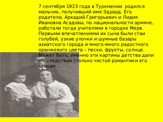 7 сентября 1923 года в Туркмении родился мальчик, получивший имя Эдуард. Его родители, Аркадий Григорьевич и Лидия Ивановна Асадовы, по национальности армяне, работали тогда учителями в городке Мерв. Первыми впечатлениями их сына были стаи голубей, узкие улочки и шумные базары азиатского города и много-много радостного оранжевого цвета – пески, фрукты, солнце. Может быть, именно эти картины детства дали впоследствии столько чистой романтики его стихам. 
