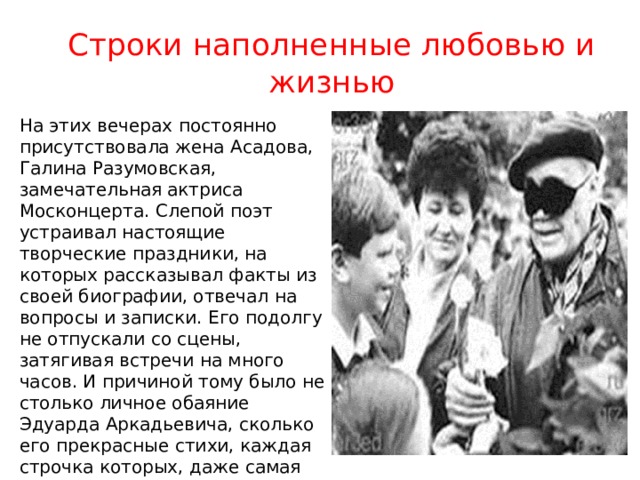 Строки наполненные любовью и жизнью На этих вечерах постоянно присутствовала жена Асадова, Галина Разумовская, замечательная актриса Москонцерта. Слепой поэт устраивал настоящие творческие праздники, на которых рассказывал факты из своей биографии, отвечал на вопросы и записки. Его подолгу не отпускали со сцены, затягивая встречи на много часов. И причиной тому было не столько личное обаяние Эдуарда Аркадьевича, сколько его прекрасные стихи, каждая строчка которых, даже самая печальная, полна любви и жизни. 