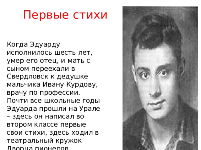 Первые стихи Когда Эдуарду исполнилось шесть лет, умер его отец, и мать с сыном переехали в Свердловск к дедушке мальчика Ивану Курдову, врачу по профессии. Почти все школьные годы Эдуарда прошли на Урале – здесь он написал во втором классе первые свои стихи, здесь ходил в театральный кружок Дворца пионеров, которым руководил в то время замечательный педагог и режиссер Леонид Диковский. 