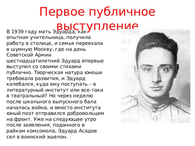 Первое публичное выступление В 1939 году мать Эдуарда, как опытная учительница, получила работу в столице, и семья переехала в шумную Москву, где на день Советской Армии шестнадцатилетний Эдуард впервые выступил со своими стихами публично. Творческая натура юноши требовала развития, и Эдуард колебался, куда ему поступать – в литературный институт или все-таки в театральный? Но через неделю после школьного выпускного бала началась война, и вместо института юный поэт отправился добровольцем на фронт. Уже на следующее утро после заявления, поданного в райком комсомола, Эдуард Асадов сел в воинский эшелон. 