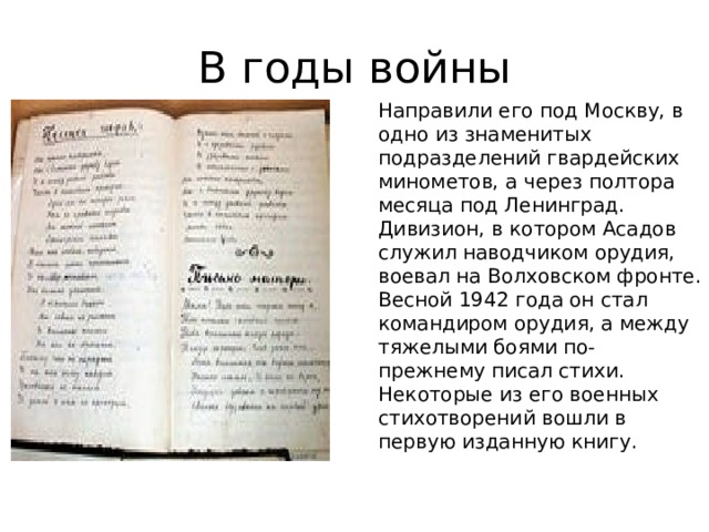 В годы войны Направили его под Москву, в одно из знаменитых подразделений гвардейских минометов, а через полтора месяца под Ленинград. Дивизион, в котором Асадов служил наводчиком орудия, воевал на Волховском фронте. Весной 1942 года он стал командиром орудия, а между тяжелыми боями по-прежнему писал стихи. Некоторые из его военных стихотворений вошли в первую изданную книгу. 
