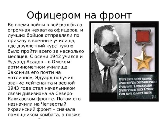 Офицером на фронт Во время войны в войсках была огромная нехватка офицеров, и лучших бойцов отправляли по приказу в военные училища, где двухлетний курс нужно было пройти всего за несколько месяцев. С осени 1942 учился и Эдуард Асадов – в Омском артминометном училище. Закончив его почти на «отлично», Эдуард получил звание лейтенанта и весной 1943 года стал начальником связи дивизиона на Северо-Кавказском фронте. Потом его назначили на Четвертый Украинский фронт – сначала помощником комбата, а позже командиром батареи. Освободив Перекоп, войска двинулись к Крыму. 