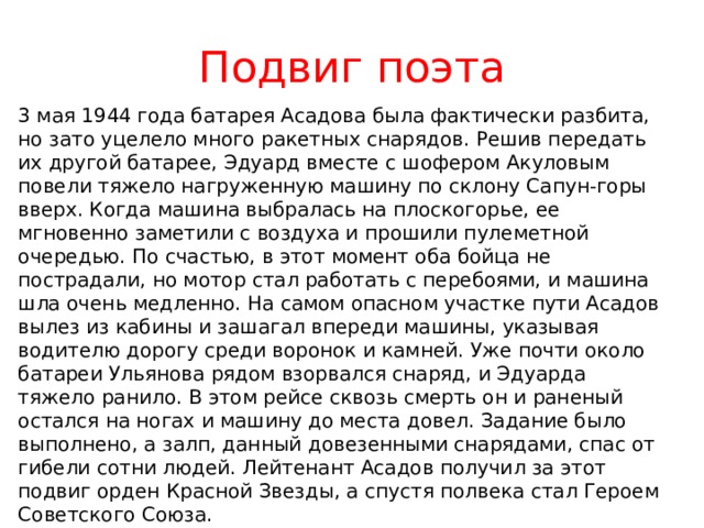 Подвиг поэта 3 мая 1944 года батарея Асадова была фактически разбита, но зато уцелело много ракетных снарядов. Решив передать их другой батарее, Эдуард вместе с шофером Акуловым повели тяжело нагруженную машину по склону Сапун-горы вверх. Когда машина выбралась на плоскогорье, ее мгновенно заметили с воздуха и прошили пулеметной очередью. По счастью, в этот момент оба бойца не пострадали, но мотор стал работать с перебоями, и машина шла очень медленно. На самом опасном участке пути Асадов вылез из кабины и зашагал впереди машины, указывая водителю дорогу среди воронок и камней. Уже почти около батареи Ульянова рядом взорвался снаряд, и Эдуарда тяжело ранило. В этом рейсе сквозь смерть он и раненый остался на ногах и машину до места довел. Задание было выполнено, а залп, данный довезенными снарядами, спас от гибели сотни людей. Лейтенант Асадов получил за этот подвиг орден Красной Звезды, а спустя полвека стал Героем Советского Союза. 