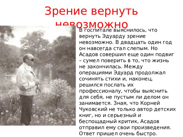 Зрение вернуть невозможно В госпитале выяснилось, что вернуть Эдуарду зрение невозможно. В двадцать один год он навсегда стал слепым. Но Асадов совершил еще один подвиг – сумел поверить в то, что жизнь не закончилась. Между операциями Эдуард продолжал сочинять стихи и, наконец, решился послать их профессионалу, чтобы выяснить для себя, не пустым ли делом он занимается. Зная, что Корней Чуковский не только автор детских книг, но и серьезный и беспощадный критик, Асадов отправил ему свои произведения. Ответ пришел очень быстро. Чуковский откомментировал практически каждую строчку стихов, но в конце письма сообщил, что считает Асадова истинным поэтом, и пожелал ему успехов. 