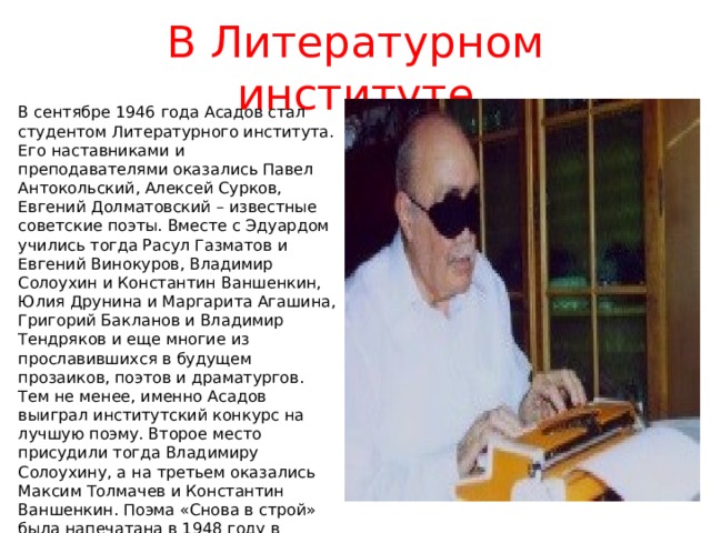 В Литературном институте В сентябре 1946 года Асадов стал студентом Литературного института. Его наставниками и преподавателями оказались Павел Антокольский, Алексей Сурков, Евгений Долматовский – известные советские поэты. Вместе с Эдуардом учились тогда Расул Газматов и Евгений Винокуров, Владимир Солоухин и Константин Ваншенкин, Юлия Друнина и Маргарита Агашина, Григорий Бакланов и Владимир Тендряков и еще многие из прославившихся в будущем прозаиков, поэтов и драматургов. Тем не менее, именно Асадов выиграл институтский конкурс на лучшую поэму. Второе место присудили тогда Владимиру Солоухину, а на третьем оказались Максим Толмачев и Константин Ваншенкин. Поэма «Снова в строй» была напечатана в 1948 году в журнале «Огонек» и стала первой публикацией Асадова. Год спустя она получила самые высокие отзывы на обсуждении в Союзе писателей. 