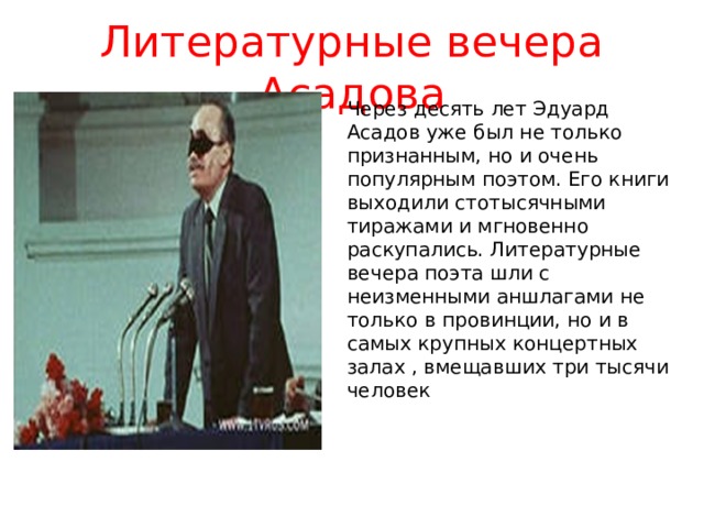 Литературные вечера Асадова Через десять лет Эдуард Асадов уже был не только признанным, но и очень популярным поэтом. Его книги выходили стотысячными тиражами и мгновенно раскупались. Литературные вечера поэта шли с неизменными аншлагами не только в провинции, но и в самых крупных концертных залах , вмещавших три тысячи человек 