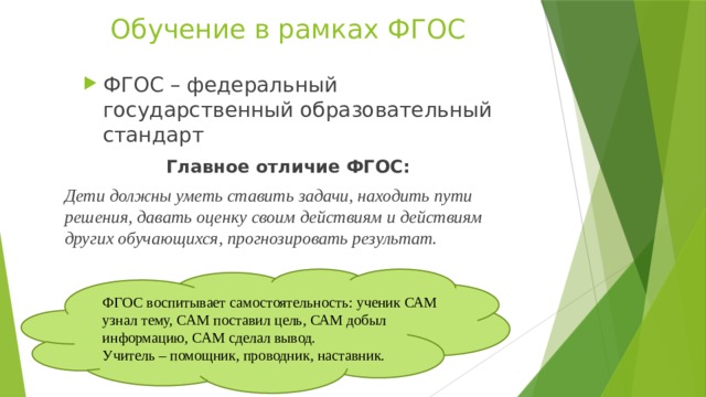 Обучение в рамках ФГОС ФГОС – федеральный государственный образовательный стандарт Главное отличие ФГОС: Дети должны уметь ставить задачи, находить пути решения, давать оценку своим действиям и действиям других обучающихся, прогнозировать результат. ФГОС воспитывает самостоятельность: ученик САМ узнал тему, САМ поставил цель, САМ добыл информацию, САМ сделал вывод. Учитель – помощник, проводник, наставник. 