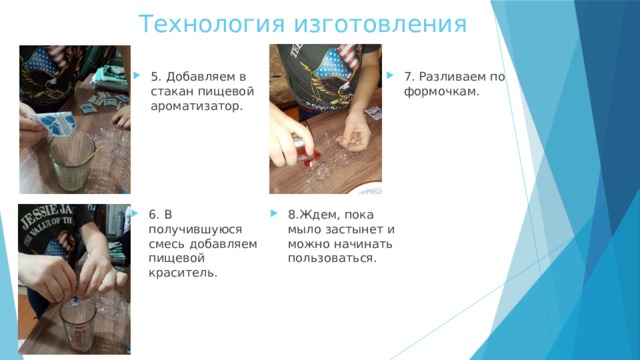 Технология изготовления 5. Добавляем в стакан пищевой ароматизатор. 7. Разливаем по формочкам. 6. В получившуюся смесь добавляем пищевой краситель. 8.Ждем, пока мыло застынет и можно начинать пользоваться. 