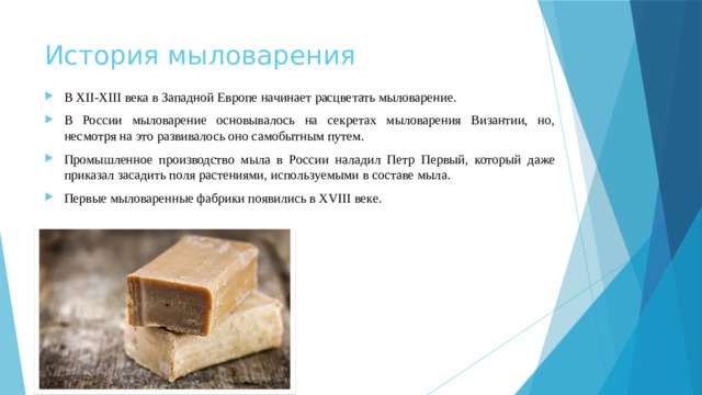 История мыловарения В XII-XIII века в Западной Европе начинает расцветать мыловарение. В России мыловарение основывалось на секретах мыловарения Византии, но, несмотря на это развивалось оно самобытным путем. Промышленное производство мыла в России наладил Петр Первый, который даже приказал засадить поля растениями, используемыми в составе мыла.  Первые мыловаренные фабрики появились в XVIII веке. 