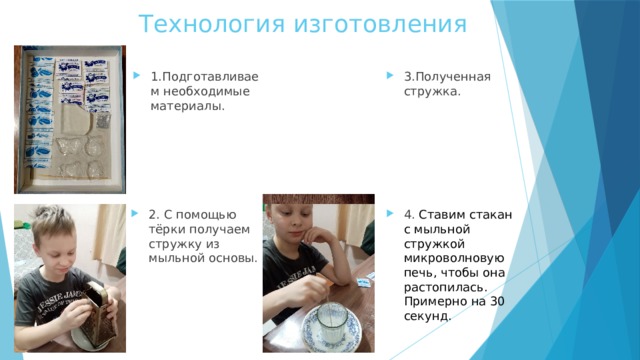 Технология изготовления 1.Подготавливаем необходимые материалы. 3.Полученная стружка. 2. С помощью тёрки получаем стружку из мыльной основы. 4. Ставим стакан с мыльной стружкой микроволновую печь, чтобы она растопилась. Примерно на 30 секунд.  