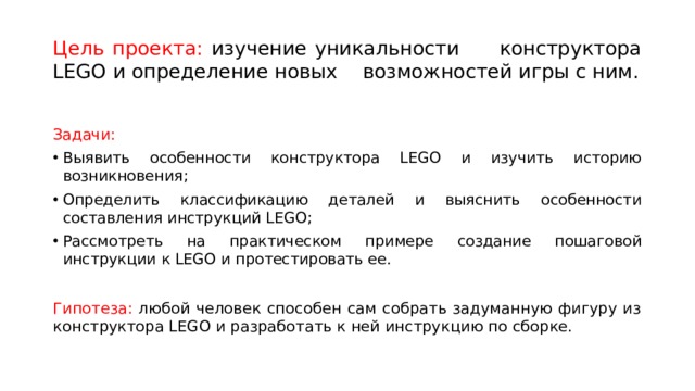 Цель проекта: изучение уникальности конструктора LEGO и определение новых возможностей игры с ним. Задачи: Выявить особенности конструктора LEGO и изучить историю возникновения; Определить классификацию деталей и выяснить особенности составления инструкций LEGO; Рассмотреть на практическом примере создание пошаговой инструкции к LEGO и протестировать ее. Гипотеза: любой человек способен сам собрать задуманную фигуру из конструктора LEGO и разработать к ней инструкцию по сборке. 