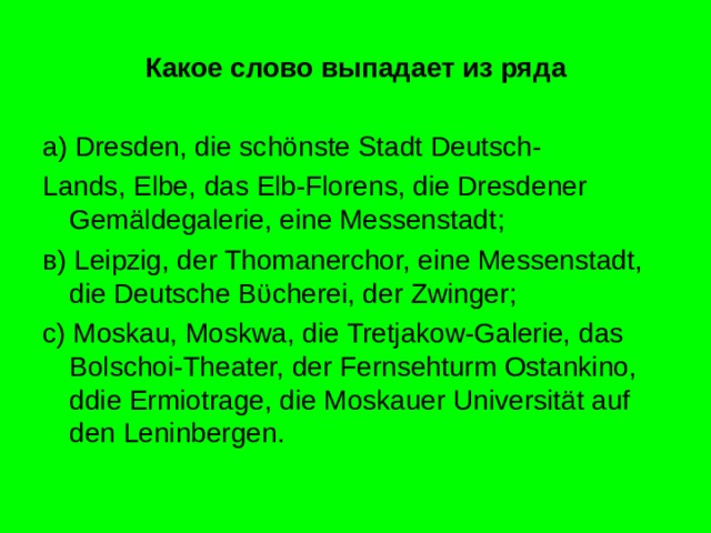 Какое слово выпадает из ряда а) Dresden, die sch önste Stadt Deutsch- Lands, Elbe, das Elb-Florens, die Dresdener Gemäldegalerie, eine Messenstadt ; в) Leipzig, der Thomanerchor, eine Messenstadt, die Deutsche B ϋ cherei, der Zwinger ; c) Moskau, Moskwa, die Tretjakow-Galerie, das Bolschoi-Theater, der Fernsehturm Ostankino, ddie Ermiotrage, die Moskauer Universität auf den Leninbergen . 