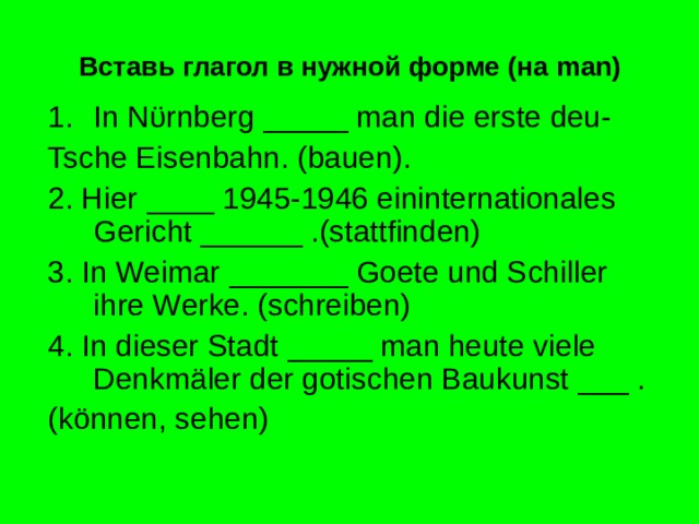Вставь глагол в нужной форме (на man ) In N ϋ rnberg _____ man die erste deu- Tsche Eisenbahn. (bauen). 2. Hier ____ 1945-1946 eininternationales Gericht ______ .(stattfinden) 3. In Weimar _______ Goete und Schiller ihre Werke. (schreiben) 4. In dieser Stadt _____ man heute viele Denkmäler der gotischen Baukunst ___ . (können, sehen) 