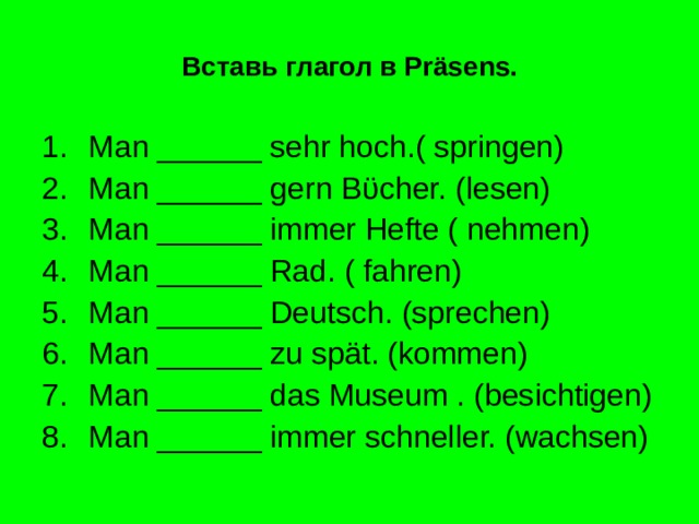 Вставь глагол в Pr äsens. Man ______ sehr hoch.( springen) Man ______ gern B ϋ cher. (lesen) Man ______ immer Hefte ( nehmen) Man ______ Rad. ( fahren) Man ______ Deutsch. (sprechen) Man ______ zu spät. (kommen) Man ______ das Museum . (besichtigen) Man ______ immer schneller. (wachsen) 