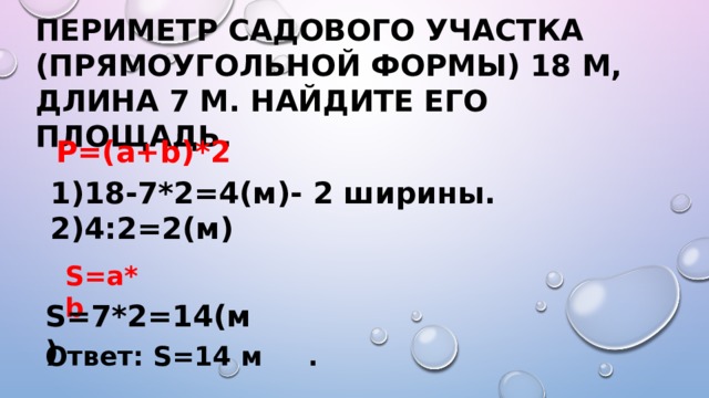 S=a*b S=7*2=14(м) Периметр садового участка (прямоугольной формы) 18 м, длина 7 м. Найдите его площадь. P=(a+b)*2 1)18-7*2=4(м)- 2 ширины. 2)4:2=2(м)  Ответ: S=14 м . 
