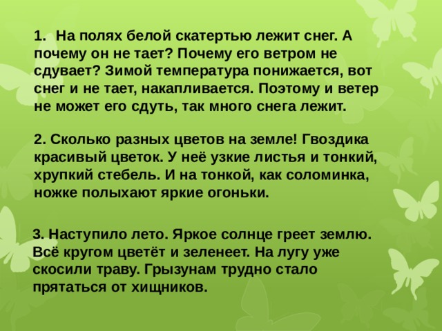 1.  На полях белой скатертью лежит снег. А почему он не тает? Почему его ветром не сдувает? Зимой температура понижается, вот снег и не тает, накапливается. Поэтому и ветер не может его сдуть, так много снега лежит.   2. Сколько разных цветов на земле! Гвоздика красивый цветок. У неё узкие листья и тонкий, хрупкий стебель. И на тонкой, как соломинка, ножке полыхают яркие огоньки. 3. Наступило лето. Яркое солнце греет землю. Всё кругом цветёт и зеленеет. На лугу уже скосили траву. Грызунам трудно стало прятаться от хищников. 