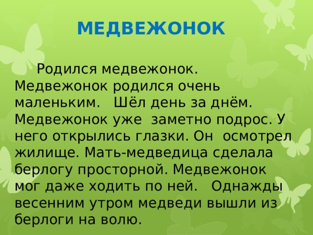 МЕДВЕЖОНОК  Родился медвежонок. Медвежонок родился очень маленьким. Шёл день за днём. Медвежонок уже заметно подрос. У него открылись глазки. Он осмотрел жилище. Мать-медведица сделала берлогу просторной. Медвежонок мог даже ходить по ней. Однажды весенним утром медведи вышли из берлоги на волю. 