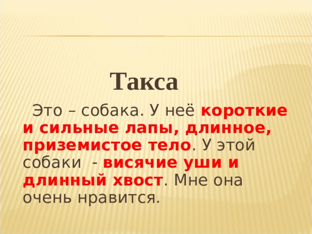 Такса   Это – собака. У неё короткие и сильные лапы, длинное, приземистое тело . У этой собаки - висячие уши и длинный хвост . Мне она очень нравится. 