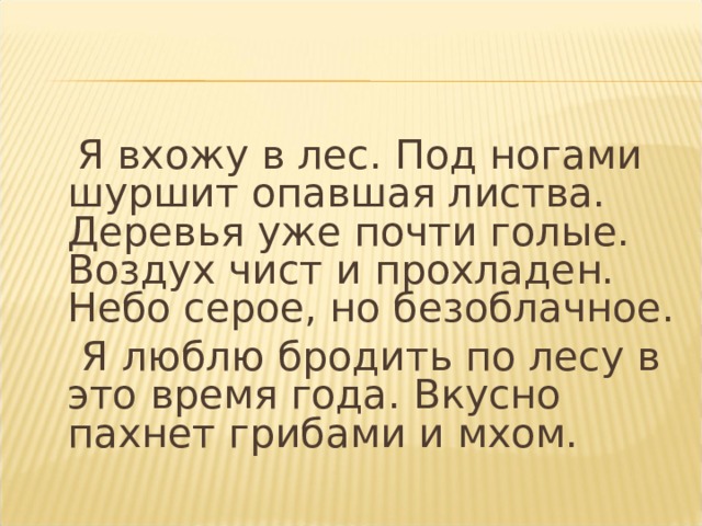  Я вхожу в лес. Под ногами шуршит опавшая листва. Деревья уже почти голые. Воздух чист и прохладен. Небо серое, но безоблачное.  Я люблю бродить по лесу в это время года. Вкусно пахнет грибами и мхом. 