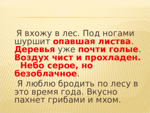  Я вхожу в лес. Под ногами шуршит опавшая листва . Деревья уже почти голые . Воздух чист и прохладен. Небо серое, но безоблачное .  Я люблю бродить по лесу в это время года. Вкусно пахнет грибами и мхом. 
