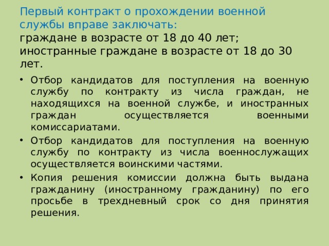 Первый контракт о прохождении военной службы вправе заключать:  граждане в возрасте от 18 до 40 лет;  иностранные граждане в возрасте от 18 до 30 лет. Отбор кандидатов для поступления на военную службу по контракту из числа граждан, не находящихся на военной службе, и иностранных граждан осуществляется военными комиссариатами. Отбор кандидатов для поступления на военную службу по контракту из числа военнослужащих осуществляется воинскими частями. Копия решения комиссии должна быть выдана гражданину (иностранному гражданину) по его просьбе в трехдневный срок со дня принятия решения. 