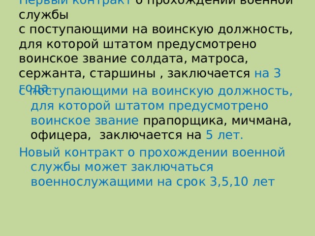 Первый контракт о прохождении военной службы  с поступающими на воинскую должность, для которой штатом предусмотрено воинское звание солдата, матроса, сержанта, старшины , заключается на 3 года. с поступающими на воинскую должность, для которой штатом предусмотрено воинское звание прапорщика, мичмана, офицера, заключается на 5 лет. Новый контракт о прохождении военной службы может заключаться военнослужащими на срок 3,5,10 лет 