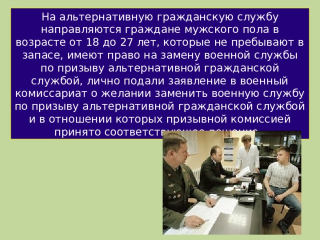 На альтернативную гражданскую службу направляются граждане мужского пола в возрасте от 18 до 27 лет, которые не пребывают в запасе, имеют право на замену военной службы по призыву альтернативной гражданской службой, лично подали заявление в военный комиссариат о желании заменить военную службу по призыву альтернативной гражданской службой и в отношении которых призывной комиссией принято соответствующее решение. 
