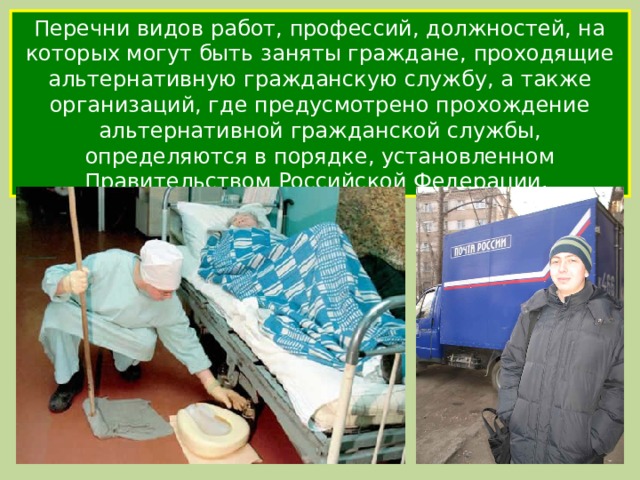Перечни видов работ, профессий, должностей, на которых могут быть заняты граждане, проходящие альтернативную гражданскую службу, а также организаций, где предусмотрено прохождение альтернативной гражданской службы, определяются в порядке, установленном Правительством Российской Федерации. 
