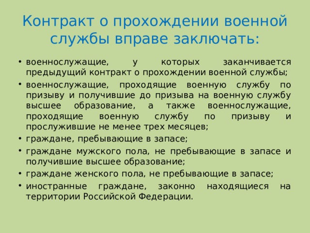 Контракт о прохождении военной службы вправе заключать: военнослужащие, у которых заканчивается предыдущий контракт о прохождении военной службы; военнослужащие, проходящие военную службу по призыву и получившие до призыва на военную службу высшее образование, а также военнослужащие, проходящие военную службу по призыву и прослужившие не менее трех месяцев; граждане, пребывающие в запасе; граждане мужского пола, не пребывающие в запасе и получившие высшее образование; граждане женского пола, не пребывающие в запасе; иностранные граждане, законно находящиеся на территории Российской Федерации. 