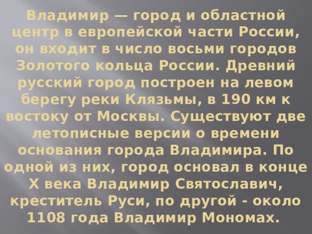 Владимир — город и областной центр в европейской части России, он входит в число восьми городов Золотого кольца России. Древний русский город построен на левом берегу реки Клязьмы, в 190 км к востоку от Москвы. Существуют две летописные версии о времени основания города Владимира. По одной из них, город основал в конце X века Владимир Святославич, креститель Руси, по другой - около 1108 года Владимир Мономах.    