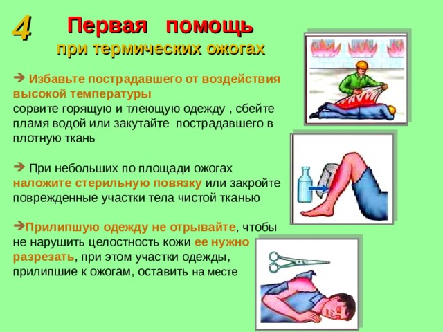 4 Первая помощь  при термических ожогах  Избавьте пострадавшего от воздействия высокой температуры сорвите горящую и тлеющую одежду , сбейте пламя водой или закутайте пострадавшего в плотную ткань  При небольших по площади ожогах наложите стерильную повязку или закройте поврежденные участки тела чистой тканью Прилипшую одежду не отрывайте , чтобы не нарушить целостность кожи ее нужно разрезать , при этом участки одежды, прилипшие к ожогам, оставить на месте 