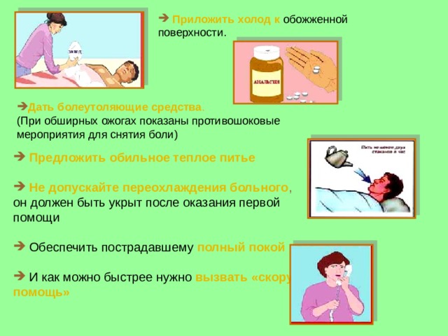  Приложить холод к обожженной поверхности. Дать болеутоляющие средства . (При обширных ожогах показаны противошоковые мероприятия для снятия боли)  Предложить обильное теплое питье  Не допускайте переохлаждения больного , он должен быть укрыт после оказания первой помощи  Обеспечить пострадавшему полный покой  И как можно быстрее нужно  вызвать «скорую помощь» 