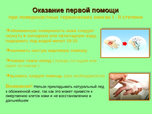 Оказание первой помощи  при поверхностных термических ожогах I - II степени обожженную поверхность кожи следует окунуть в холодную или прохладную воду, подержать под водой минут 10-1 5 наложить чистую марлевую повязку поверх ткани холод ( пузырь со льдом или пакет со снегом )  вызвать скорую помощь (при необходимости)   Внимание!  Нельзя прикладывать натуральный лед к обожженной коже, так как это может привести к омертвению клеток кожи и не восстановлению в дальнейшем 