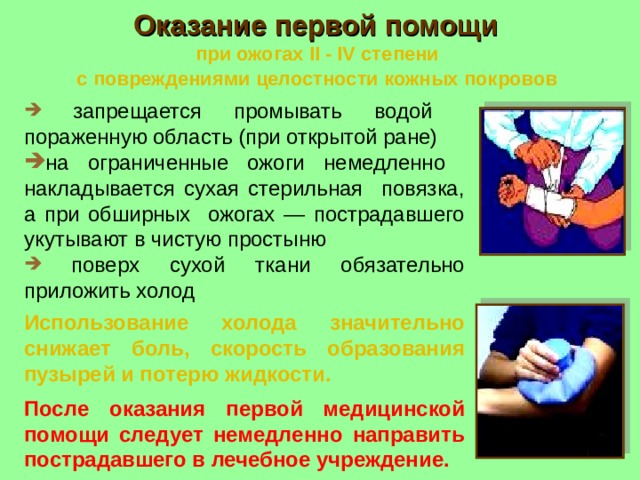 Оказание первой помощи   при ожогах II - IV степени  с повреждениями целостности кожных покровов   запрещается промывать водой пораженную область (при открытой ране)  на ограниченные ожоги немедленно накладывается сухая стерильная повязка, а при обширных ожогах — пострадавшего укутывают в чистую простыню  поверх сухой ткани обязательно приложить холод Использование холода значительно снижает боль, скорость образования пузырей и потерю жидкости. После оказания первой медицинской помощи следует немедленно направить пострадавшего в лечебное учреждение. 