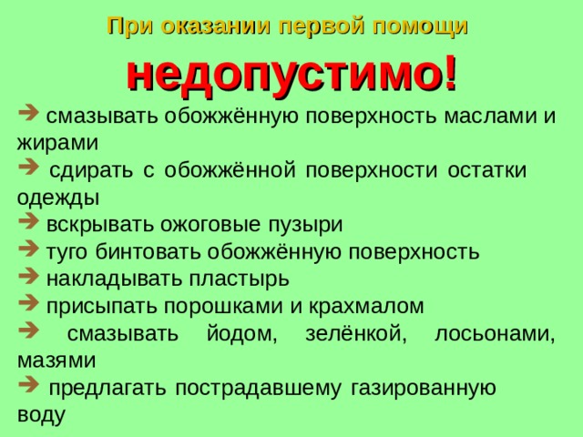 При оказании первой помощи   недопустимо!  смазывать обожжённую поверхность маслами и жирами  сдирать с обожжённой поверхности остатки одежды  вскрывать ожоговые пузыри  туго бинтовать обожжённую поверхность  накладывать пластырь  присыпать порошками и крахмалом  смазывать йодом, зелёнкой, лосьонами, мазями  предлагать пострадавшему газированную воду 