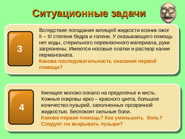 Ситуационные задачи Вследствие попадания кипящей жидкости возник ожог II – III степени бедра и голени. У оказывающего помощь нет воды, стерильного перевязочного материала, руки загрязнены. Имеются носовые платки и раствор калия перманганата. Какова последовательность оказания первой помощи? 3 Кипящее молоко попало на предплечье и кисть. Кожные покровы ярко – красного цвета, большое количество пузырей, заполненных прозрачной жидкостью. Беспокоят сильные боли. Какова первая помощь? Как уменьшить боль? Следует ли вскрывать пузыри? 4 