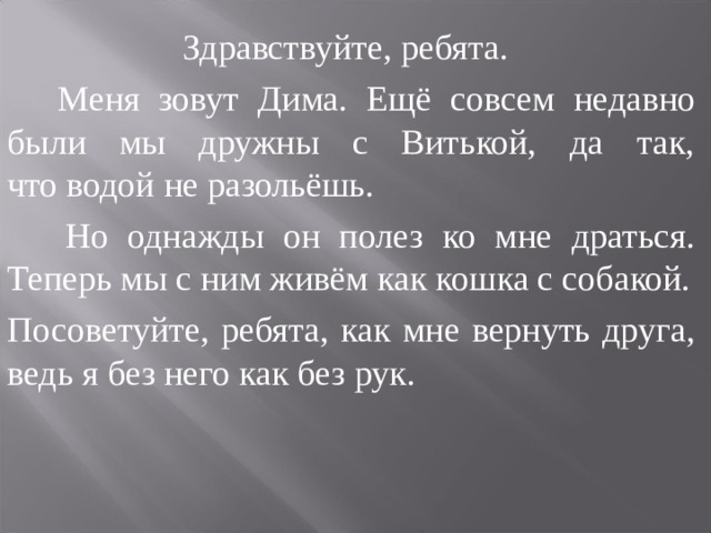   Здравствуйте, ребята.  Меня зовут Дима.  Ещё совсем недавно были мы дружны с Витькой, да так, что водой не разольёшь.  Но однажды он полез ко мне драться. Теперь мы с ним живём как кошка с собакой. Посоветуйте, ребята, как мне вернуть друга, ведь я без него как без рук. 