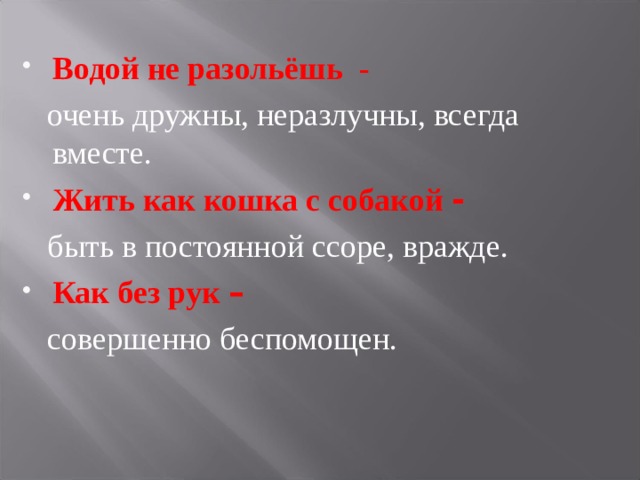 Водой не разольёшь -  очень дружны, неразлучны, всегда вместе. Жить как кошка с собакой -  быть в постоянной ссоре, вражде. Как без рук –  совершенно беспомощен. 