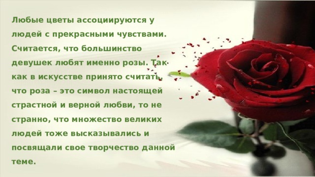 Любые цветы ассоциируются у людей с прекрасными чувствами. Считается, что большинство девушек любят именно розы. Так как в искусстве принято считать, что роза – это символ настоящей страстной и верной любви, то не странно, что множество великих людей тоже высказывались и посвящали свое творчество данной теме. 