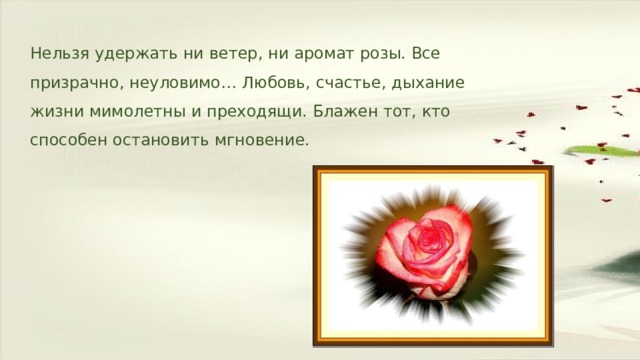 Нельзя удержать ни ветер, ни аромат розы. Все призрачно, неуловимо… Любовь, счастье, дыхание жизни мимолетны и преходящи. Блажен тот, кто способен остановить мгновение. 